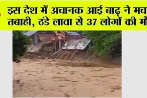 इस देश में अचानक आई बाढ़ ने मचाई तबाही, ठंडे लावा से 37 लोगों की मौत, देखें