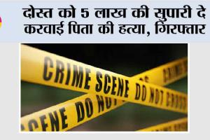 दोस्त को 5 लाख की सुपारी दे करवाई पिता की हत्या, गिरफ्तार