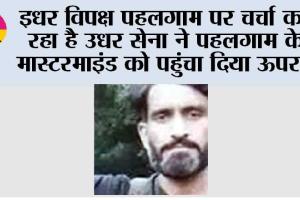 इधर विपक्ष पहलगाम पर चर्चा कर रहा है उधर सेना ने पहलगाम के मास्टरमाइंड को पहुंचा दिया ऊपर…