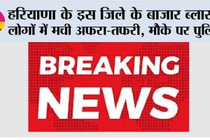 हरियाणा के इस जिले के बाजार ब्लास्ट, लोगों में मची अफरा-तफरी