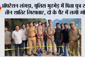 ऑपरेशन लंगड़ा, पुलिस मुठभेड़ में पिता पुत्र सहित तीन शातिर गिरफ्तार, दो के पैर में लगी गोली