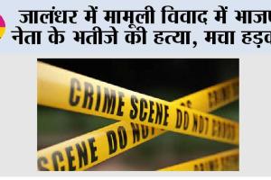 जालंधर में मामूली विवाद में भाजपा नेता के भतीजे की हत्या, मचा हड़कंप