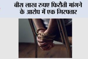 बीस लाख रुपए फिरौती मांगने के आरोप में एक गिरफ्तार