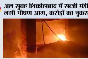 अल सुबह शिकोहाबाद में सब्जी मंडी में लगी भीषण आग, करोड़ों का नुकसान